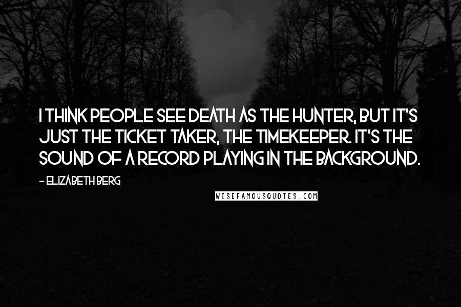 Elizabeth Berg Quotes: I think people see death as the hunter, but it's just the ticket taker, the timekeeper. It's the sound of a record playing in the background.