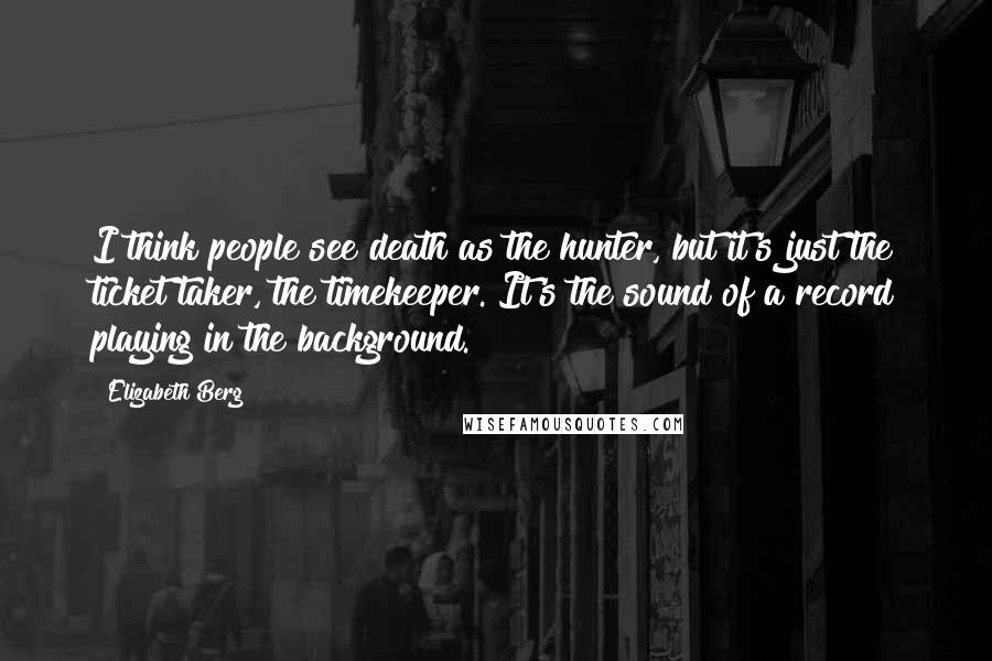 Elizabeth Berg Quotes: I think people see death as the hunter, but it's just the ticket taker, the timekeeper. It's the sound of a record playing in the background.