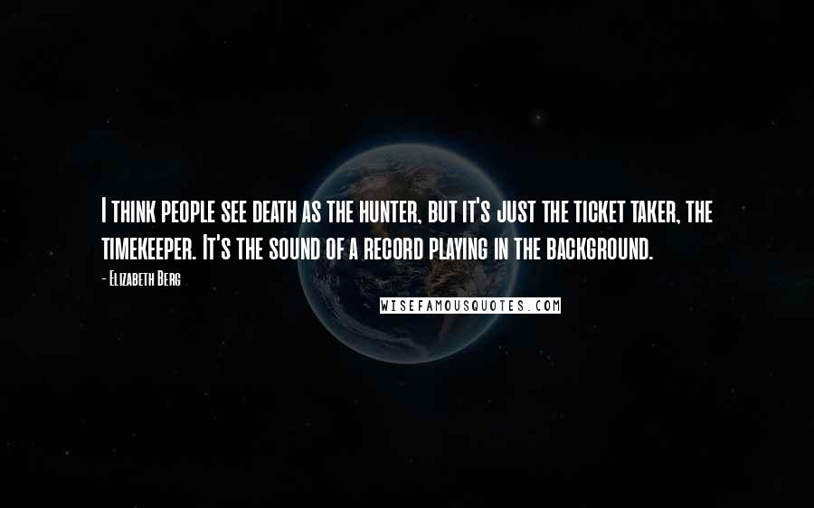 Elizabeth Berg Quotes: I think people see death as the hunter, but it's just the ticket taker, the timekeeper. It's the sound of a record playing in the background.