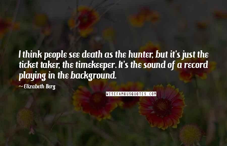 Elizabeth Berg Quotes: I think people see death as the hunter, but it's just the ticket taker, the timekeeper. It's the sound of a record playing in the background.