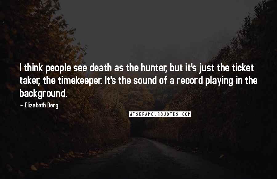 Elizabeth Berg Quotes: I think people see death as the hunter, but it's just the ticket taker, the timekeeper. It's the sound of a record playing in the background.