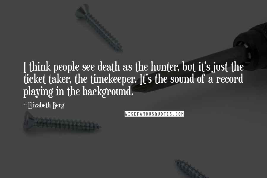 Elizabeth Berg Quotes: I think people see death as the hunter, but it's just the ticket taker, the timekeeper. It's the sound of a record playing in the background.