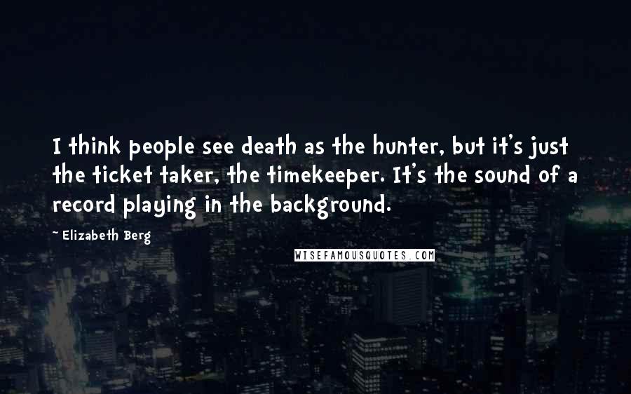 Elizabeth Berg Quotes: I think people see death as the hunter, but it's just the ticket taker, the timekeeper. It's the sound of a record playing in the background.