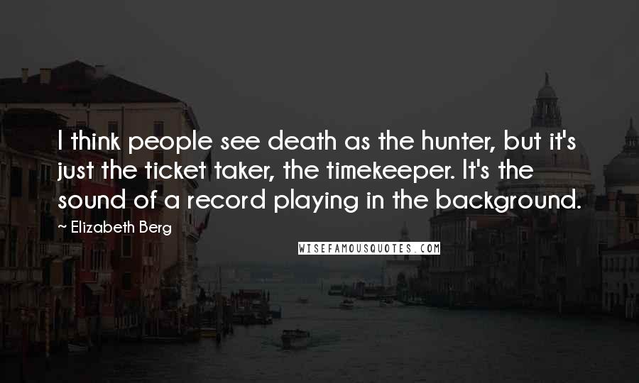 Elizabeth Berg Quotes: I think people see death as the hunter, but it's just the ticket taker, the timekeeper. It's the sound of a record playing in the background.