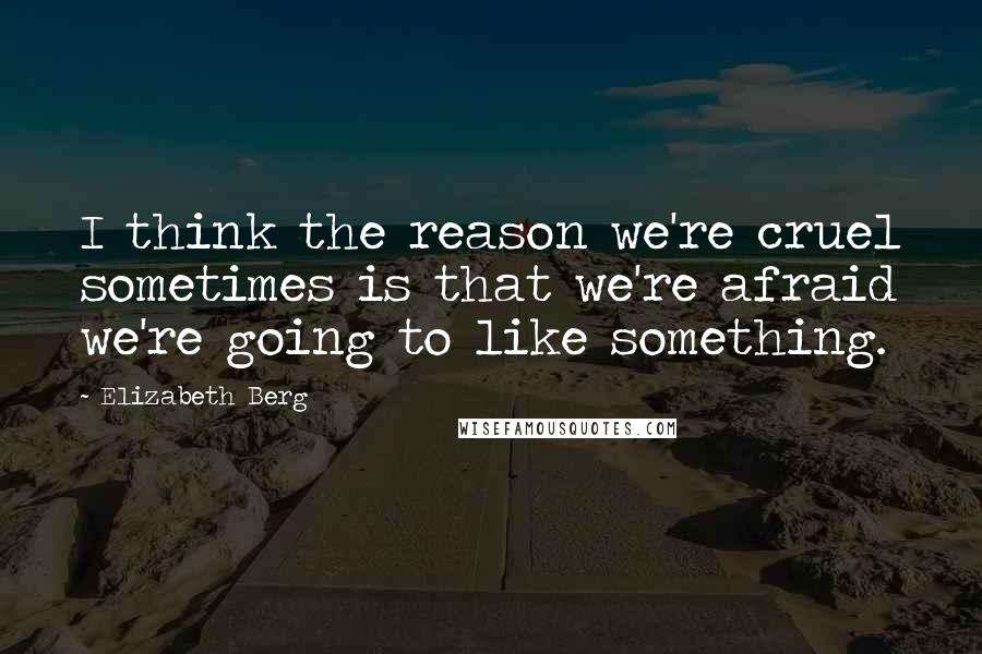 Elizabeth Berg Quotes: I think the reason we're cruel sometimes is that we're afraid we're going to like something.