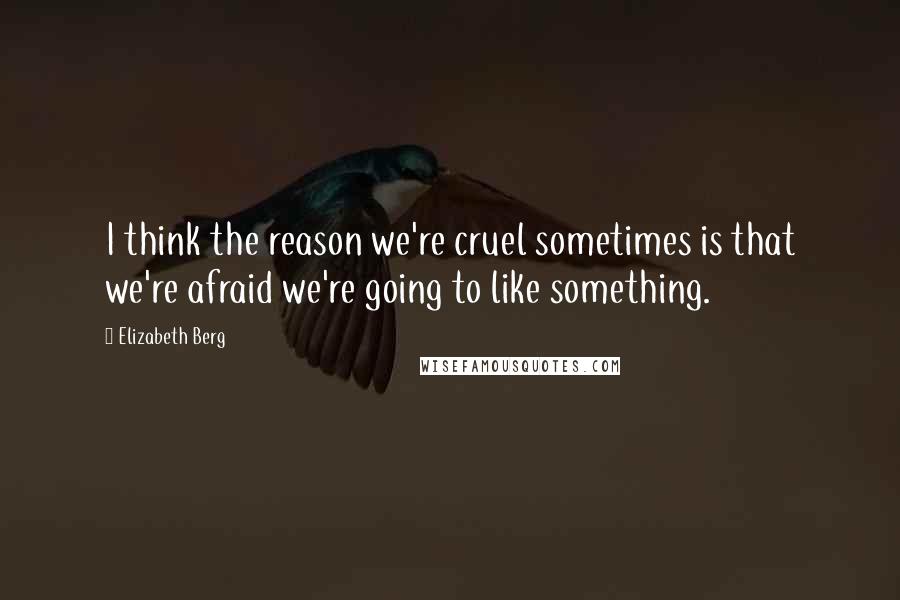 Elizabeth Berg Quotes: I think the reason we're cruel sometimes is that we're afraid we're going to like something.