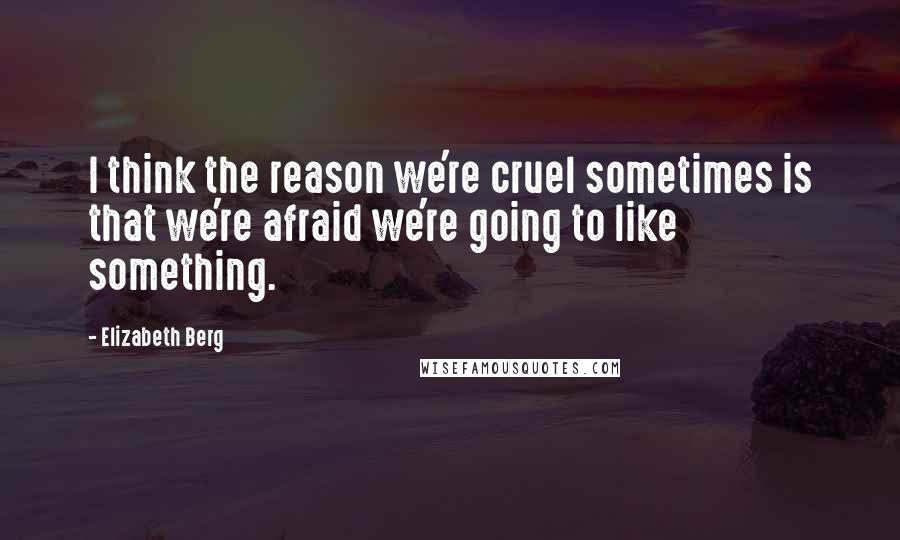 Elizabeth Berg Quotes: I think the reason we're cruel sometimes is that we're afraid we're going to like something.