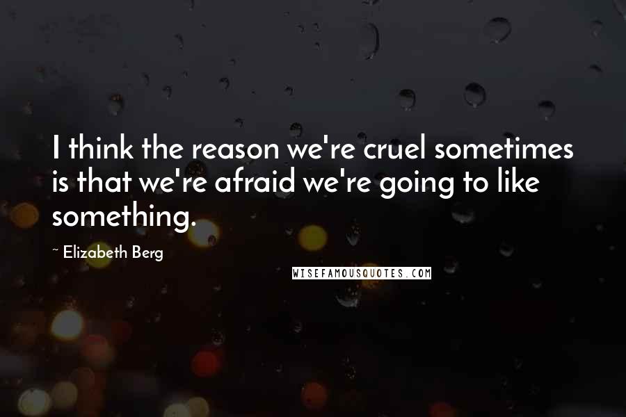 Elizabeth Berg Quotes: I think the reason we're cruel sometimes is that we're afraid we're going to like something.