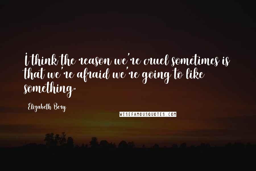 Elizabeth Berg Quotes: I think the reason we're cruel sometimes is that we're afraid we're going to like something.