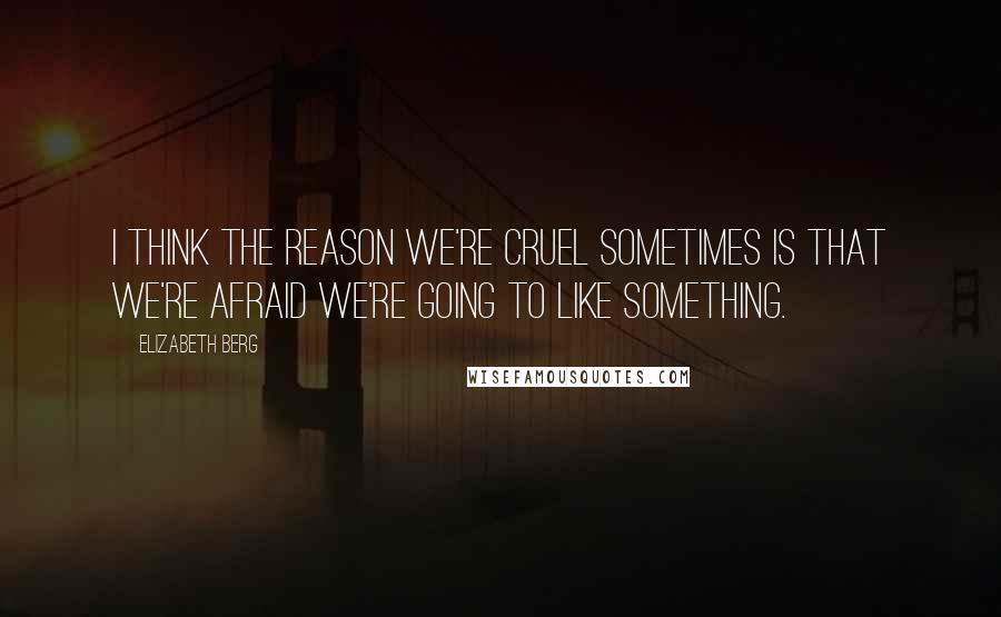 Elizabeth Berg Quotes: I think the reason we're cruel sometimes is that we're afraid we're going to like something.