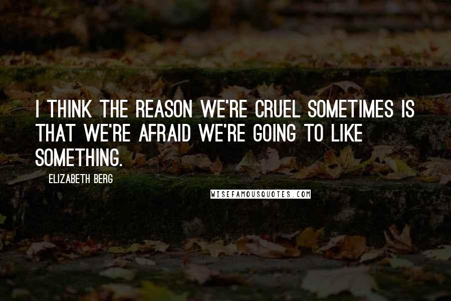 Elizabeth Berg Quotes: I think the reason we're cruel sometimes is that we're afraid we're going to like something.