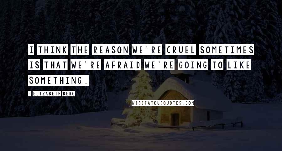 Elizabeth Berg Quotes: I think the reason we're cruel sometimes is that we're afraid we're going to like something.