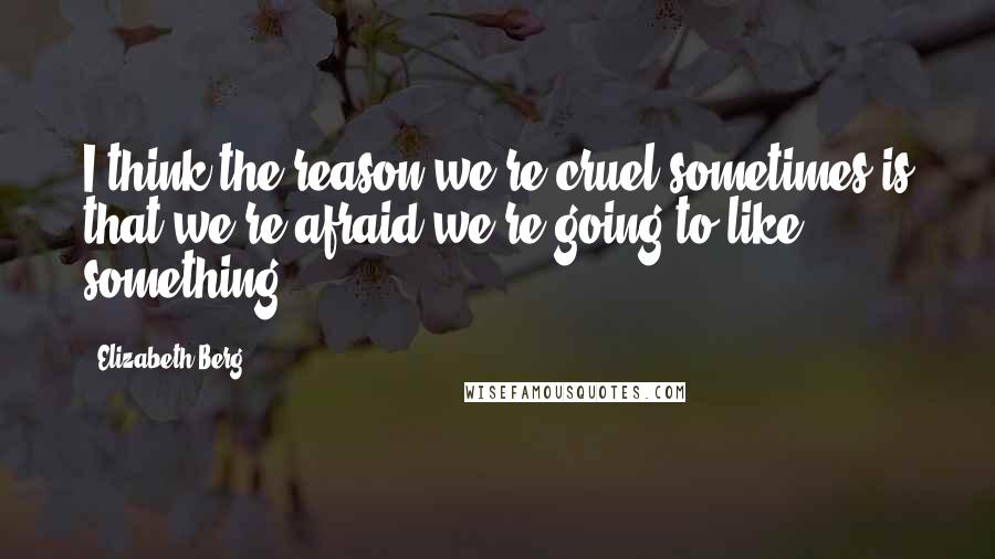 Elizabeth Berg Quotes: I think the reason we're cruel sometimes is that we're afraid we're going to like something.