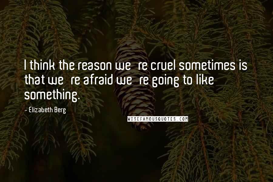 Elizabeth Berg Quotes: I think the reason we're cruel sometimes is that we're afraid we're going to like something.