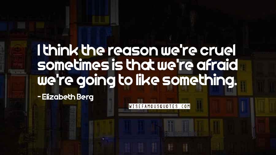 Elizabeth Berg Quotes: I think the reason we're cruel sometimes is that we're afraid we're going to like something.