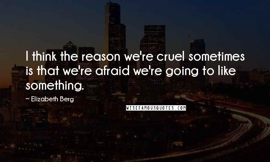 Elizabeth Berg Quotes: I think the reason we're cruel sometimes is that we're afraid we're going to like something.