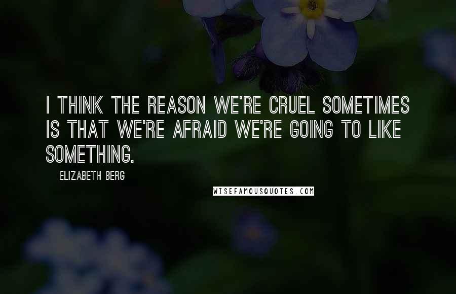 Elizabeth Berg Quotes: I think the reason we're cruel sometimes is that we're afraid we're going to like something.