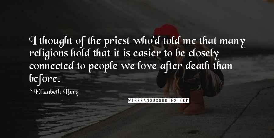 Elizabeth Berg Quotes: I thought of the priest who'd told me that many religions hold that it is easier to be closely connected to people we love after death than before.