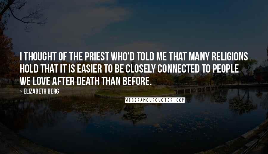 Elizabeth Berg Quotes: I thought of the priest who'd told me that many religions hold that it is easier to be closely connected to people we love after death than before.