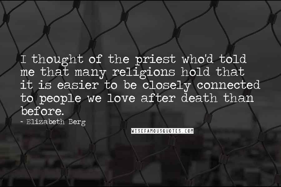 Elizabeth Berg Quotes: I thought of the priest who'd told me that many religions hold that it is easier to be closely connected to people we love after death than before.