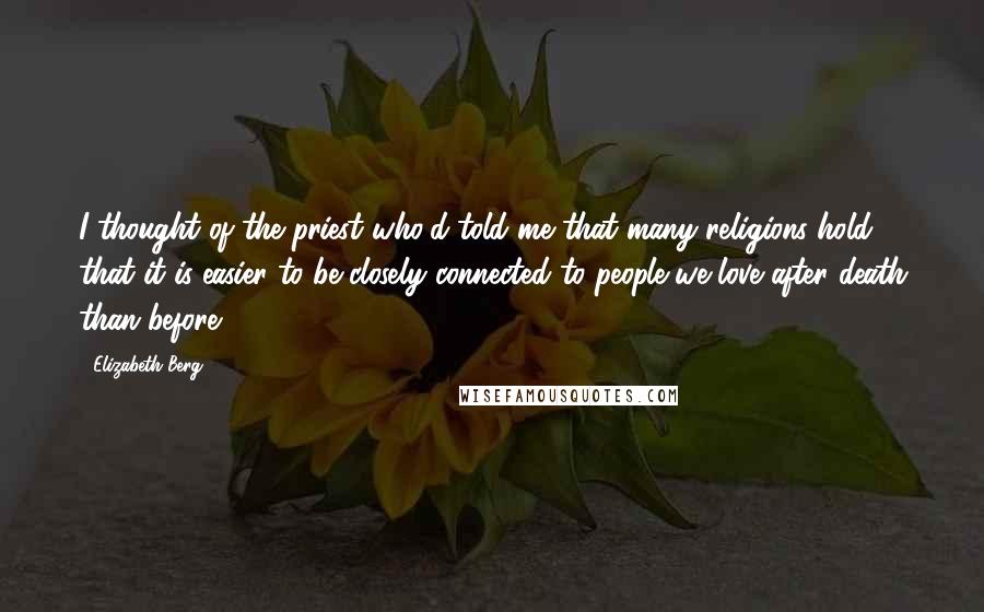 Elizabeth Berg Quotes: I thought of the priest who'd told me that many religions hold that it is easier to be closely connected to people we love after death than before.