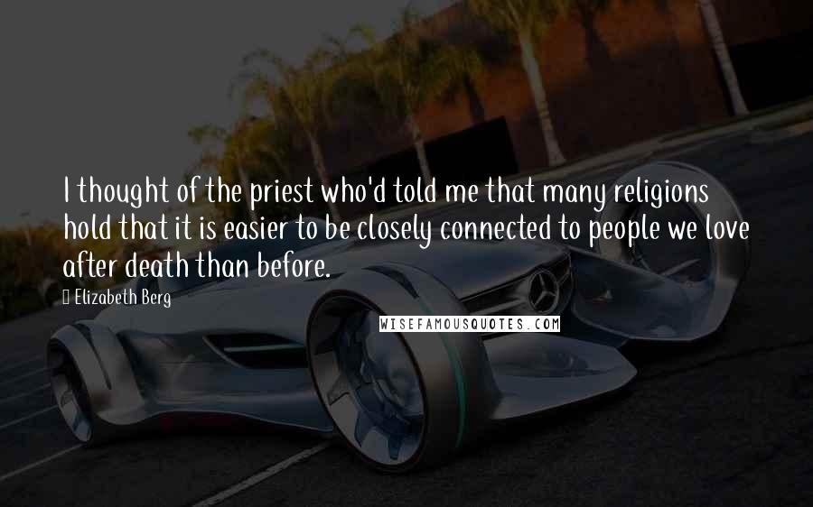 Elizabeth Berg Quotes: I thought of the priest who'd told me that many religions hold that it is easier to be closely connected to people we love after death than before.