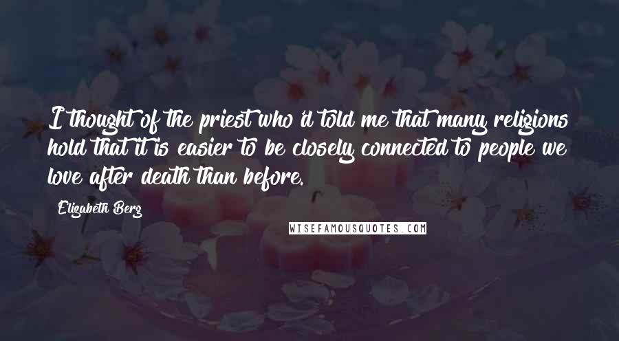 Elizabeth Berg Quotes: I thought of the priest who'd told me that many religions hold that it is easier to be closely connected to people we love after death than before.