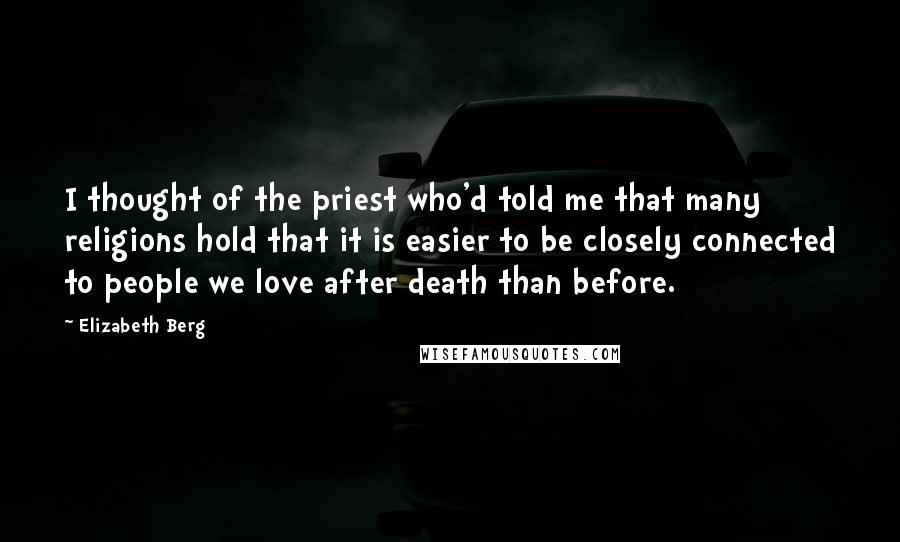 Elizabeth Berg Quotes: I thought of the priest who'd told me that many religions hold that it is easier to be closely connected to people we love after death than before.