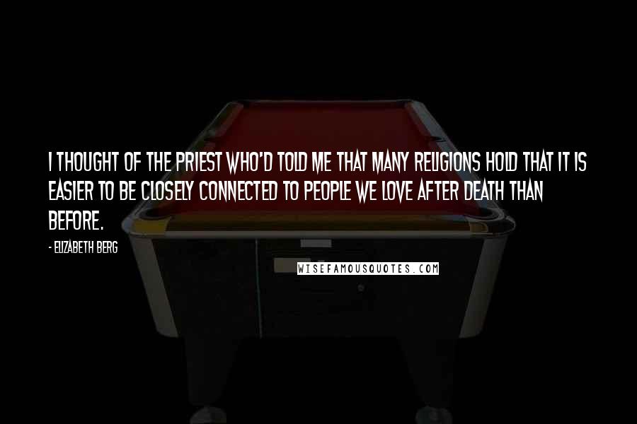 Elizabeth Berg Quotes: I thought of the priest who'd told me that many religions hold that it is easier to be closely connected to people we love after death than before.