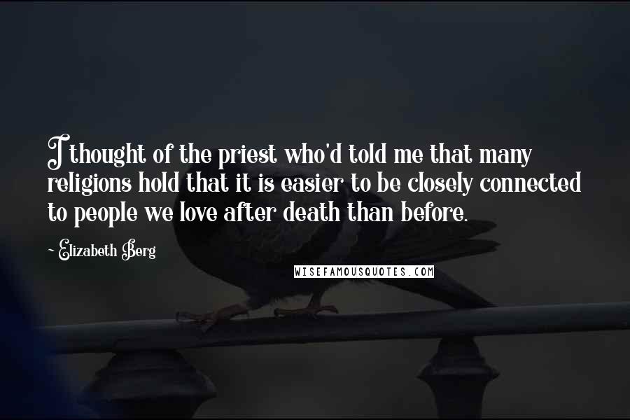 Elizabeth Berg Quotes: I thought of the priest who'd told me that many religions hold that it is easier to be closely connected to people we love after death than before.