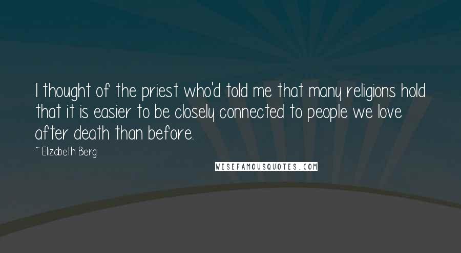 Elizabeth Berg Quotes: I thought of the priest who'd told me that many religions hold that it is easier to be closely connected to people we love after death than before.