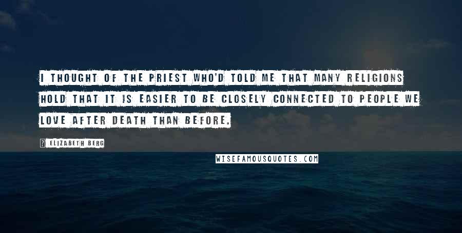 Elizabeth Berg Quotes: I thought of the priest who'd told me that many religions hold that it is easier to be closely connected to people we love after death than before.