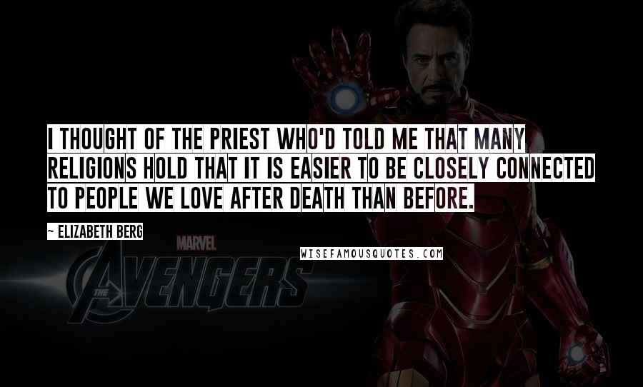 Elizabeth Berg Quotes: I thought of the priest who'd told me that many religions hold that it is easier to be closely connected to people we love after death than before.