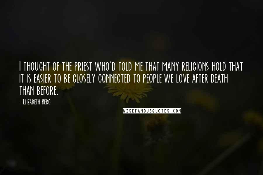 Elizabeth Berg Quotes: I thought of the priest who'd told me that many religions hold that it is easier to be closely connected to people we love after death than before.