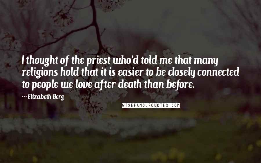 Elizabeth Berg Quotes: I thought of the priest who'd told me that many religions hold that it is easier to be closely connected to people we love after death than before.