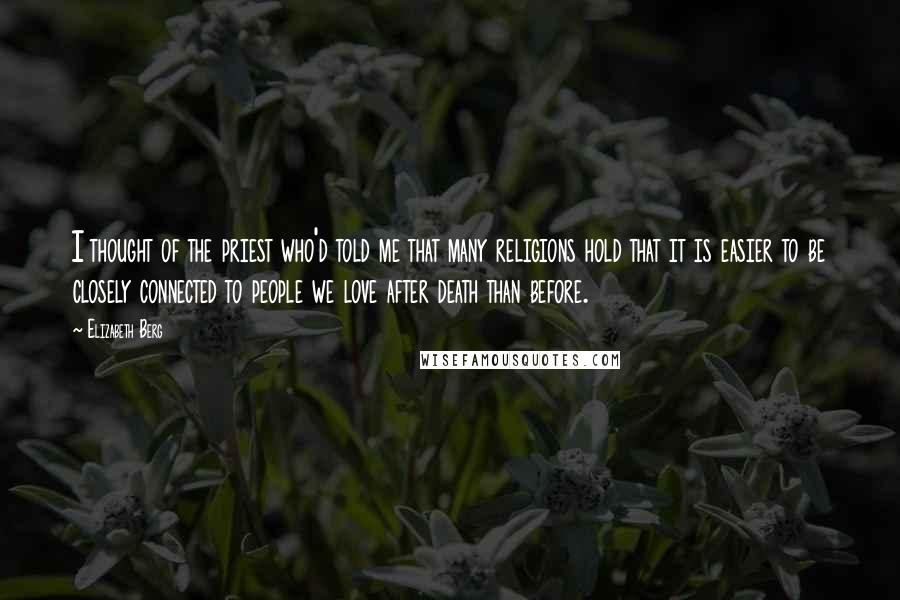 Elizabeth Berg Quotes: I thought of the priest who'd told me that many religions hold that it is easier to be closely connected to people we love after death than before.