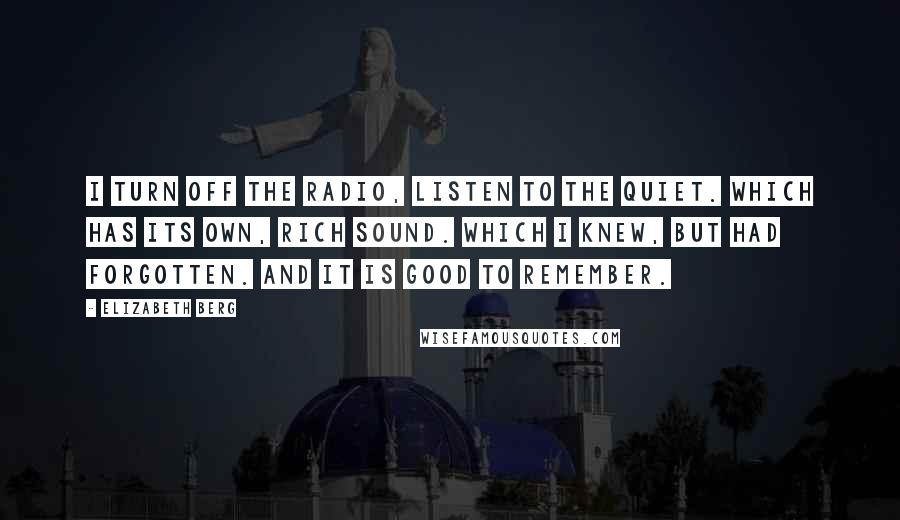 Elizabeth Berg Quotes: I turn off the radio, listen to the quiet. Which has its own, rich sound. Which I knew, but had forgotten. And it is good to remember.