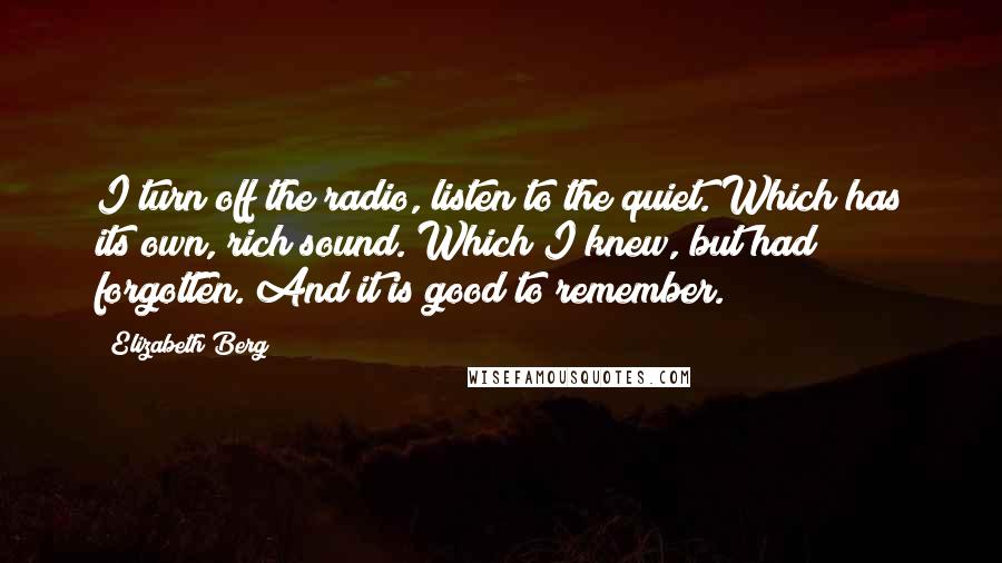 Elizabeth Berg Quotes: I turn off the radio, listen to the quiet. Which has its own, rich sound. Which I knew, but had forgotten. And it is good to remember.