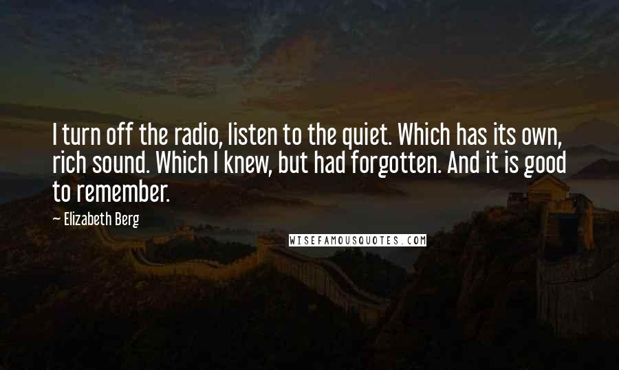 Elizabeth Berg Quotes: I turn off the radio, listen to the quiet. Which has its own, rich sound. Which I knew, but had forgotten. And it is good to remember.