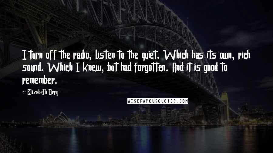 Elizabeth Berg Quotes: I turn off the radio, listen to the quiet. Which has its own, rich sound. Which I knew, but had forgotten. And it is good to remember.