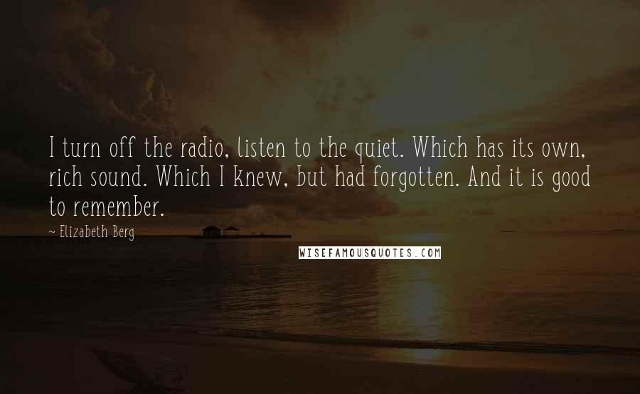 Elizabeth Berg Quotes: I turn off the radio, listen to the quiet. Which has its own, rich sound. Which I knew, but had forgotten. And it is good to remember.