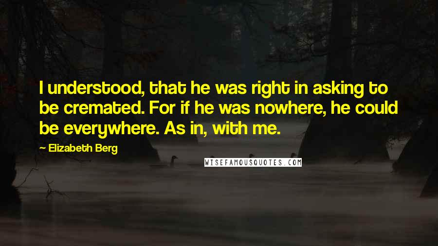 Elizabeth Berg Quotes: I understood, that he was right in asking to be cremated. For if he was nowhere, he could be everywhere. As in, with me.