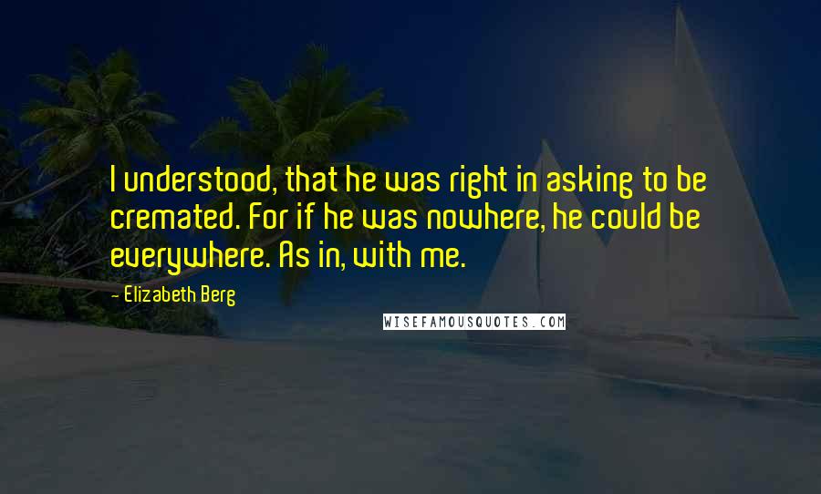 Elizabeth Berg Quotes: I understood, that he was right in asking to be cremated. For if he was nowhere, he could be everywhere. As in, with me.