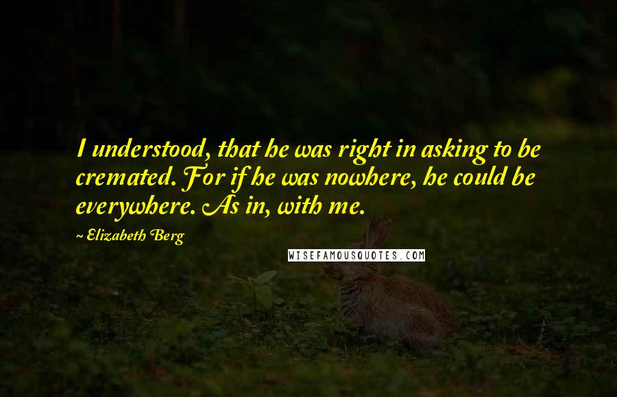 Elizabeth Berg Quotes: I understood, that he was right in asking to be cremated. For if he was nowhere, he could be everywhere. As in, with me.