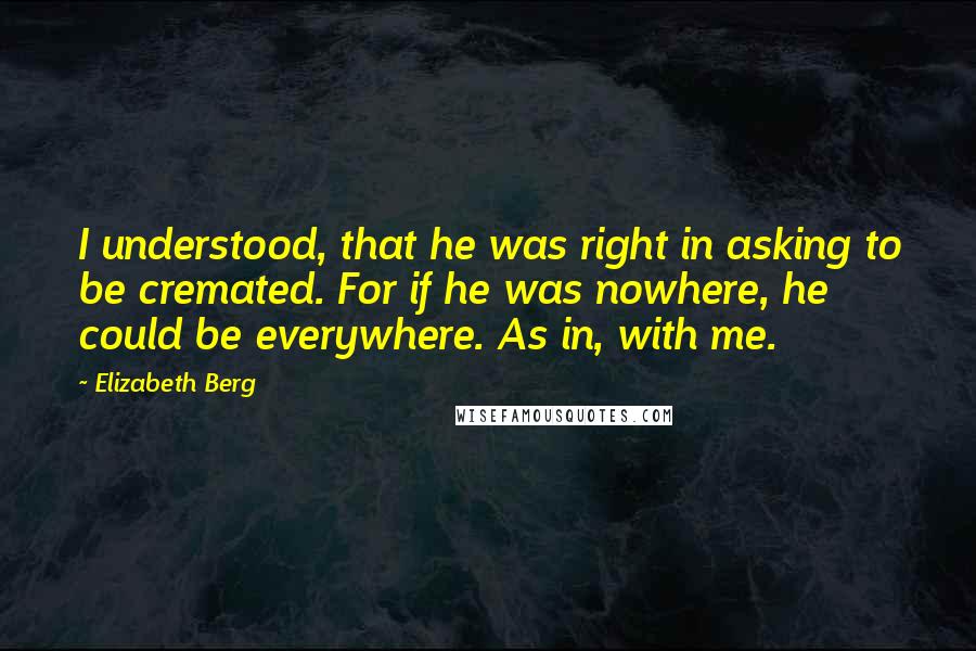 Elizabeth Berg Quotes: I understood, that he was right in asking to be cremated. For if he was nowhere, he could be everywhere. As in, with me.