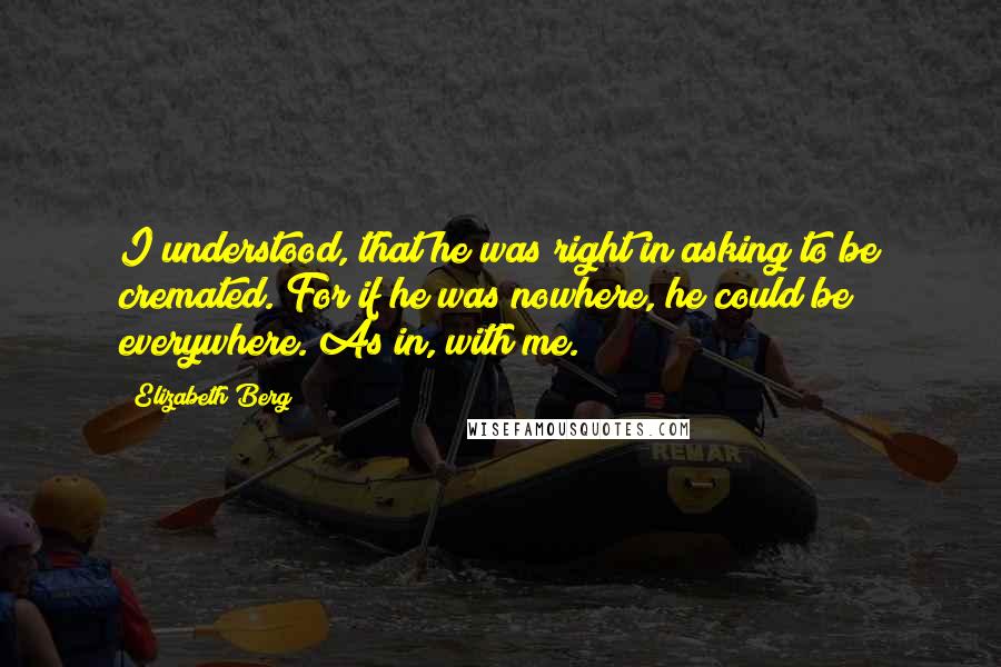 Elizabeth Berg Quotes: I understood, that he was right in asking to be cremated. For if he was nowhere, he could be everywhere. As in, with me.