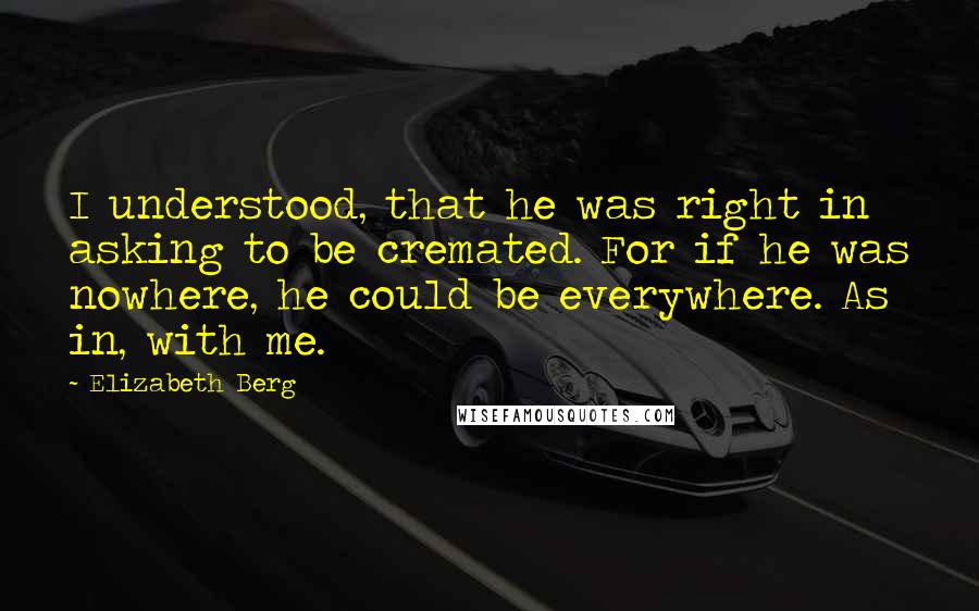 Elizabeth Berg Quotes: I understood, that he was right in asking to be cremated. For if he was nowhere, he could be everywhere. As in, with me.