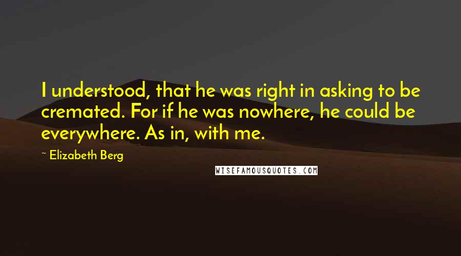 Elizabeth Berg Quotes: I understood, that he was right in asking to be cremated. For if he was nowhere, he could be everywhere. As in, with me.