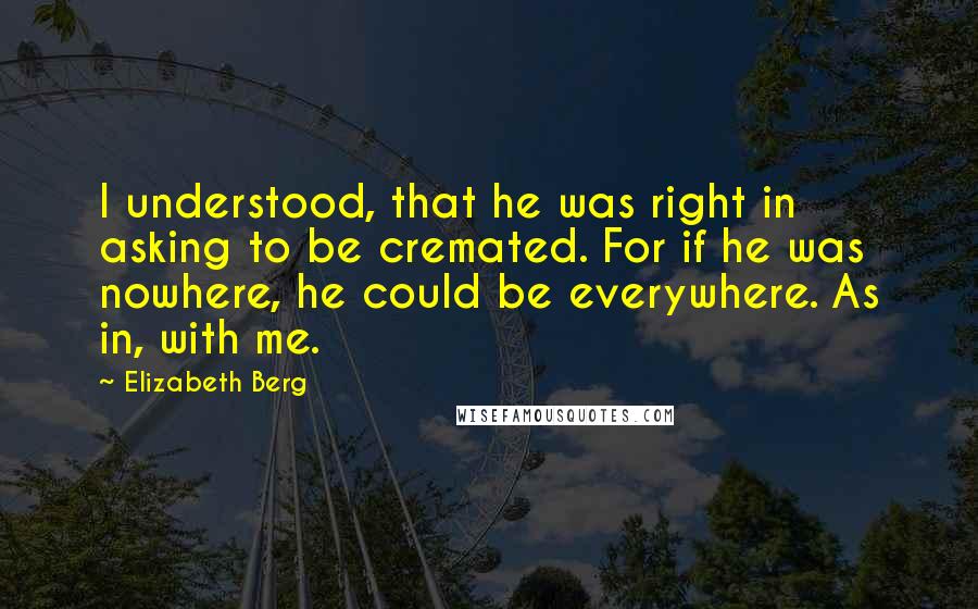 Elizabeth Berg Quotes: I understood, that he was right in asking to be cremated. For if he was nowhere, he could be everywhere. As in, with me.