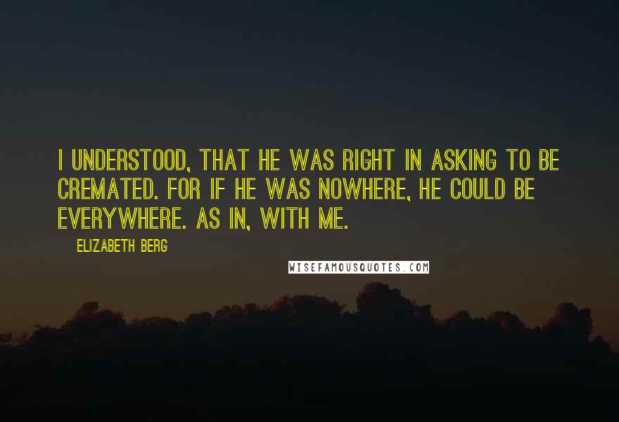 Elizabeth Berg Quotes: I understood, that he was right in asking to be cremated. For if he was nowhere, he could be everywhere. As in, with me.